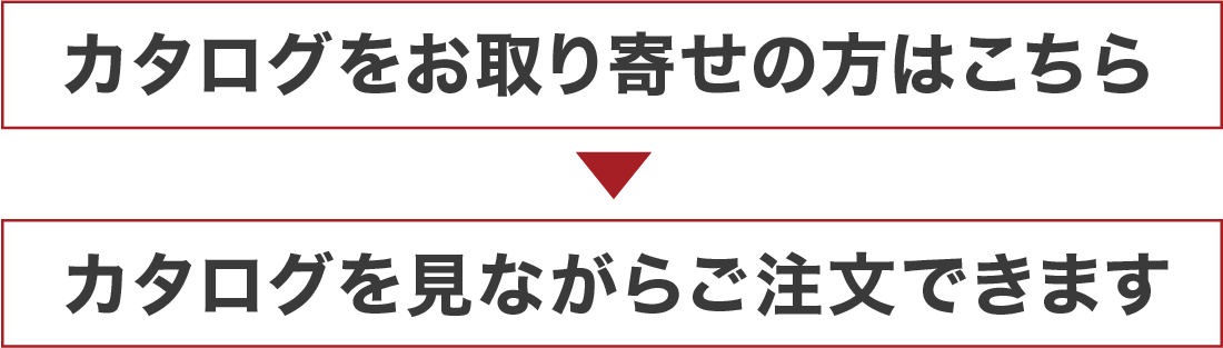 まずはカタログをお取り寄せ > カタログを見ながらご注文できます